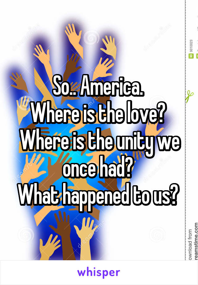 So.. America. 
Where is the love? 
Where is the unity we once had? 
What happened to us? 