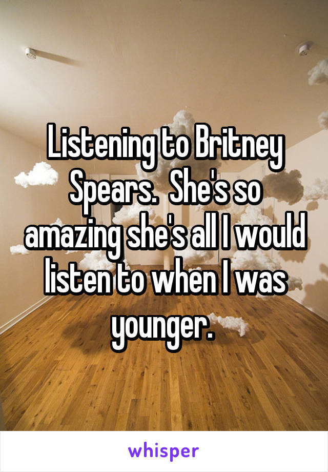 Listening to Britney Spears.  She's so amazing she's all I would listen to when I was younger. 