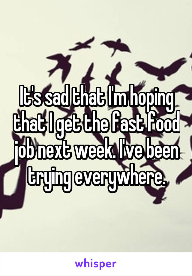 It's sad that I'm hoping that I get the fast food job next week. I've been trying everywhere.