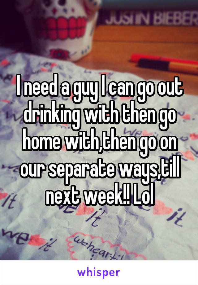 I need a guy I can go out drinking with then go home with,then go on our separate ways,till next week!! Lol