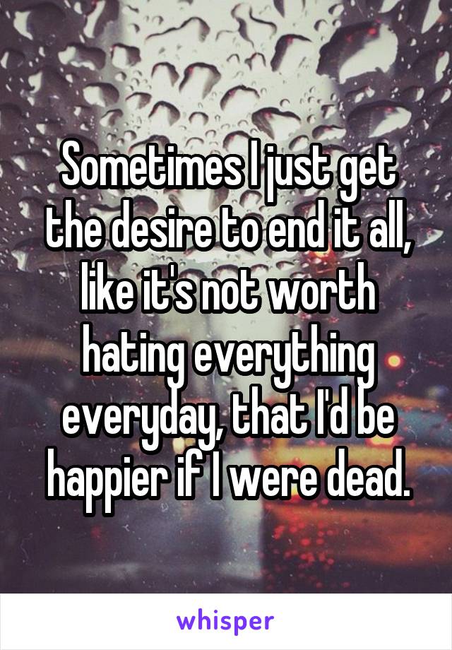 Sometimes I just get the desire to end it all, like it's not worth hating everything everyday, that I'd be happier if I were dead.