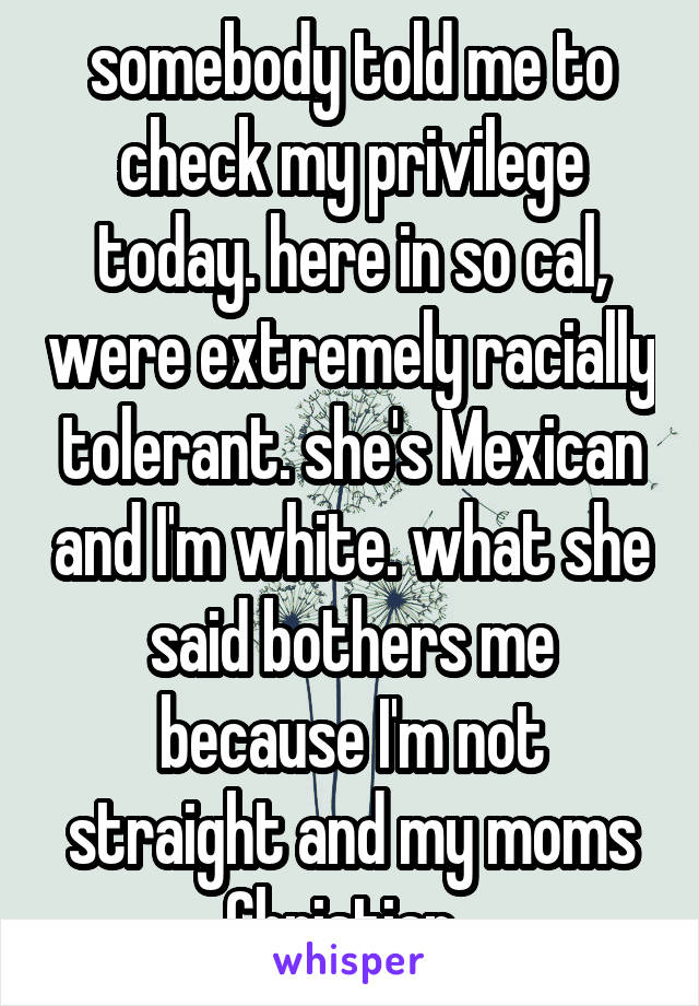 somebody told me to check my privilege today. here in so cal, were extremely racially tolerant. she's Mexican and I'm white. what she said bothers me because I'm not straight and my moms Christian. 