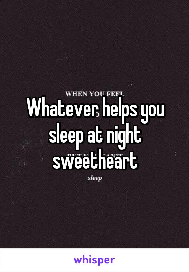 Whatever helps you sleep at night sweetheart