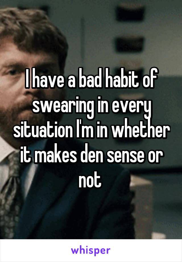 I have a bad habit of swearing in every situation I'm in whether it makes den sense or not 