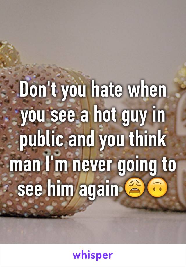 Don't you hate when you see a hot guy in public and you think man I'm never going to see him again 😩🙃