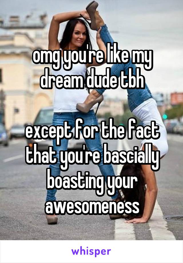 omg you're like my dream dude tbh

except for the fact that you're bascially boasting your awesomeness