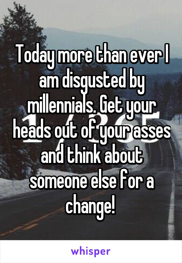 Today more than ever I am disgusted by millennials. Get your heads out of your asses and think about someone else for a change! 