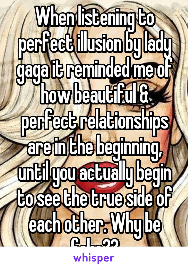 When listening to perfect illusion by lady gaga it reminded me of how beautiful & perfect relationships are in the beginning, until you actually begin to see the true side of each other. Why be fake??