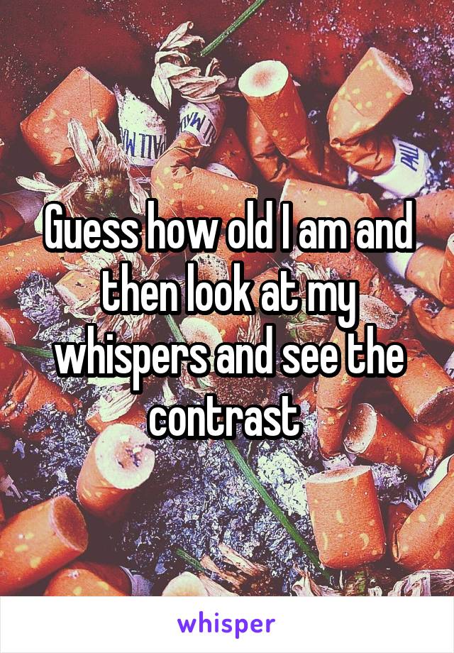 Guess how old I am and then look at my whispers and see the contrast 