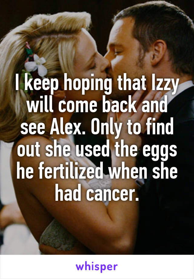 I keep hoping that Izzy will come back and see Alex. Only to find out she used the eggs he fertilized when she had cancer.