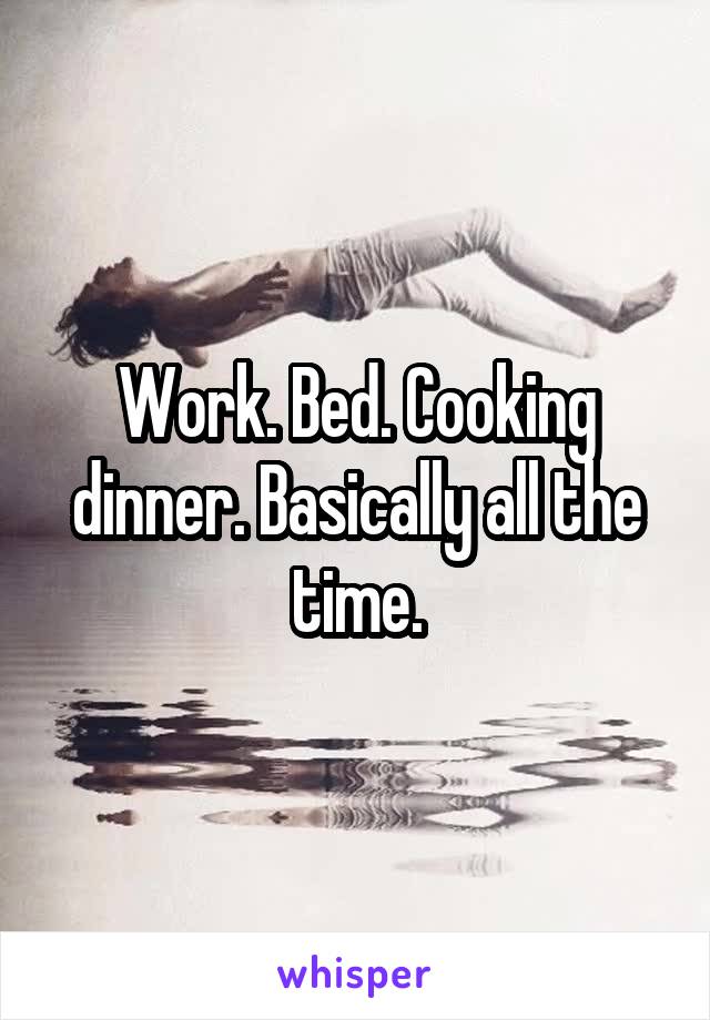 Work. Bed. Cooking dinner. Basically all the time.