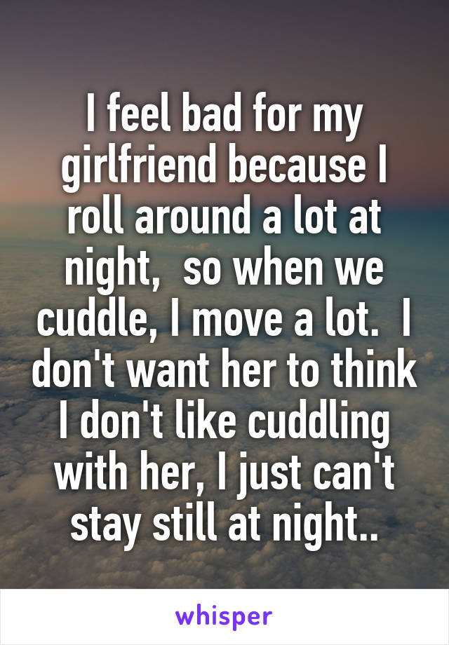 I feel bad for my girlfriend because I roll around a lot at night,  so when we cuddle, I move a lot.  I don't want her to think I don't like cuddling with her, I just can't stay still at night..