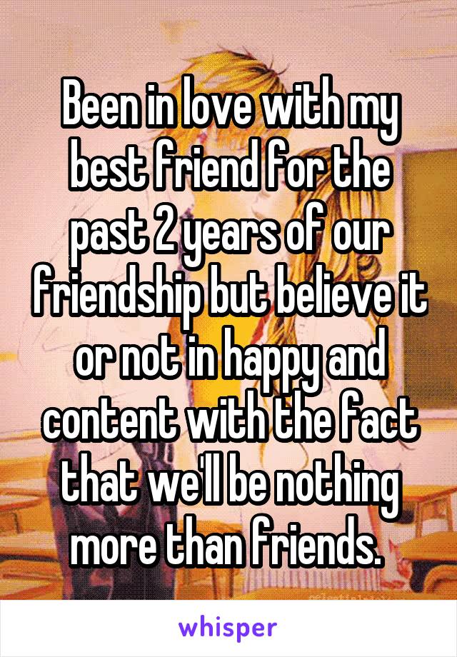 Been in love with my best friend for the past 2 years of our friendship but believe it or not in happy and content with the fact that we'll be nothing more than friends. 