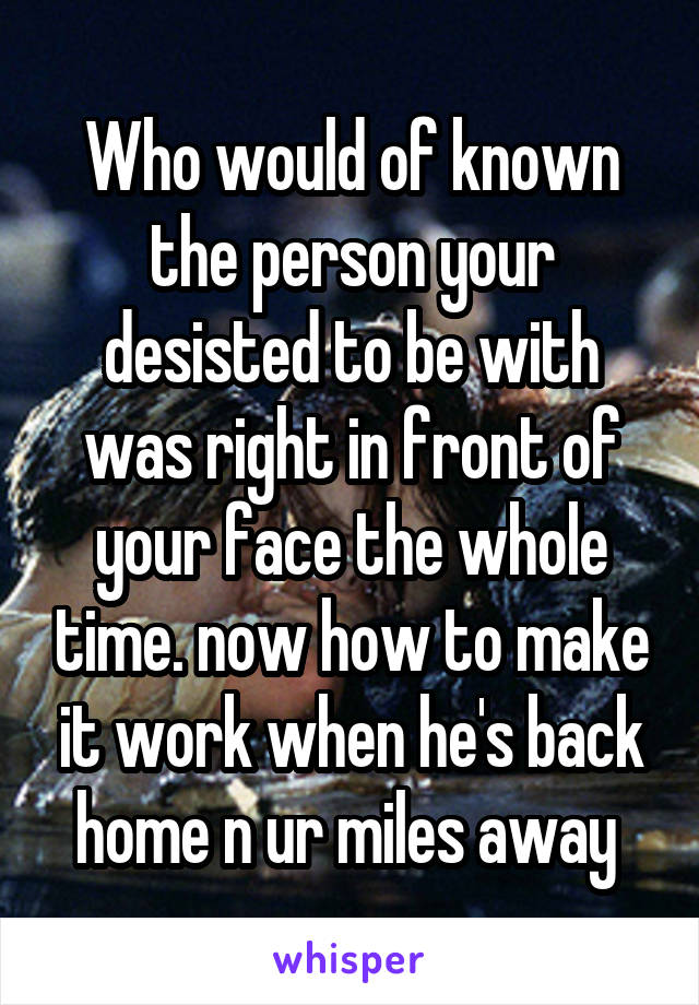 Who would of known the person your desisted to be with was right in front of your face the whole time. now how to make it work when he's back home n ur miles away 