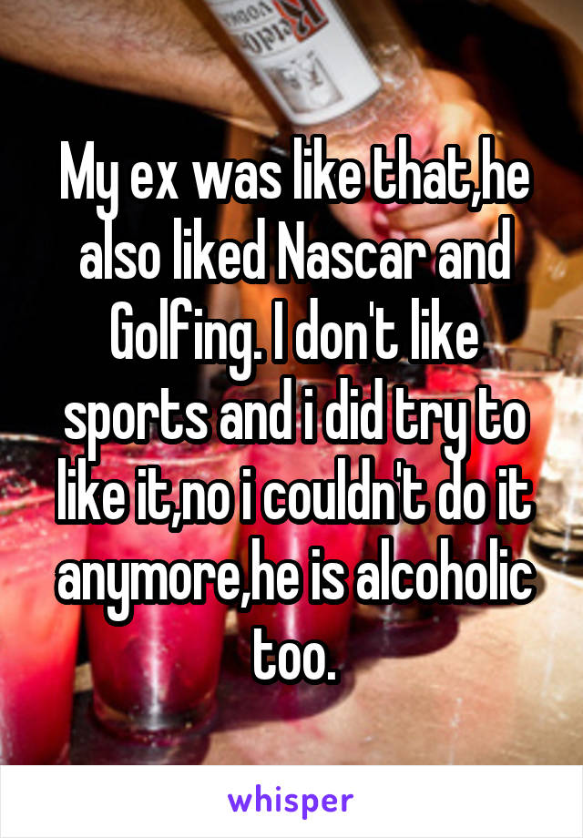 My ex was like that,he also liked Nascar and Golfing. I don't like sports and i did try to like it,no i couldn't do it anymore,he is alcoholic too.