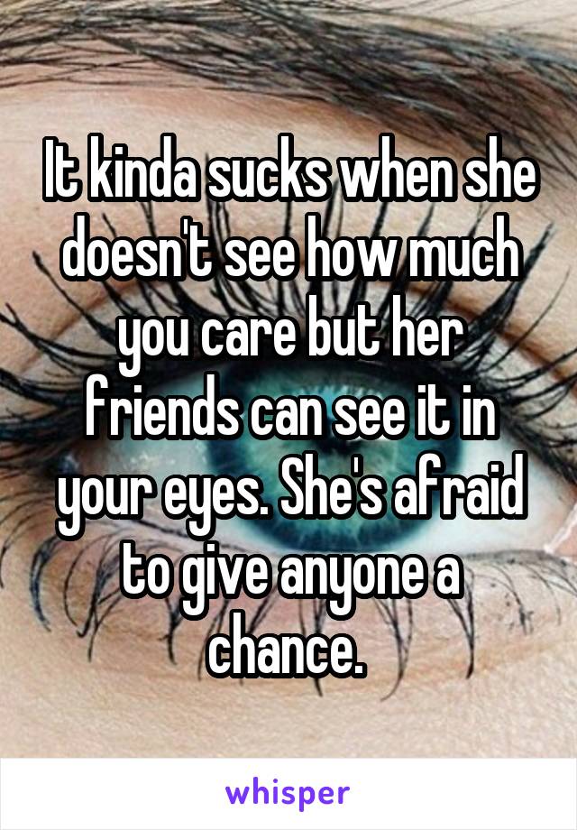 It kinda sucks when she doesn't see how much you care but her friends can see it in your eyes. She's afraid to give anyone a chance. 