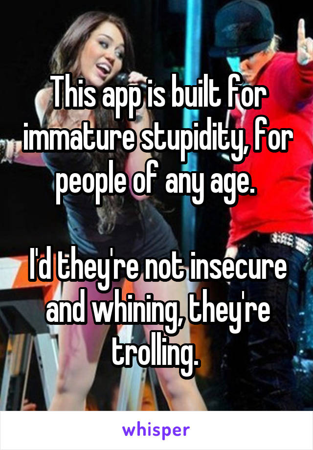 This app is built for immature stupidity, for people of any age. 

I'd they're not insecure and whining, they're trolling. 