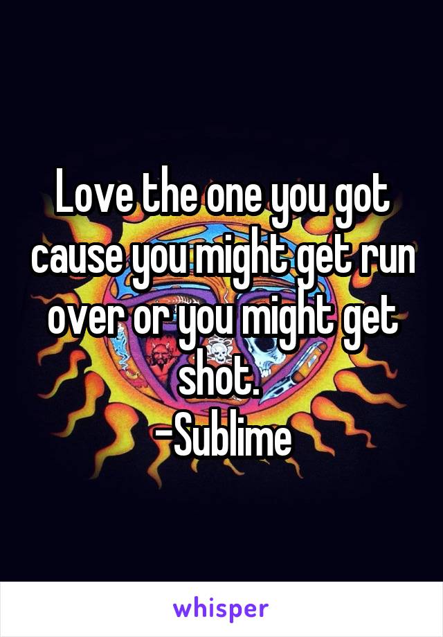 Love the one you got cause you might get run over or you might get shot. 
-Sublime