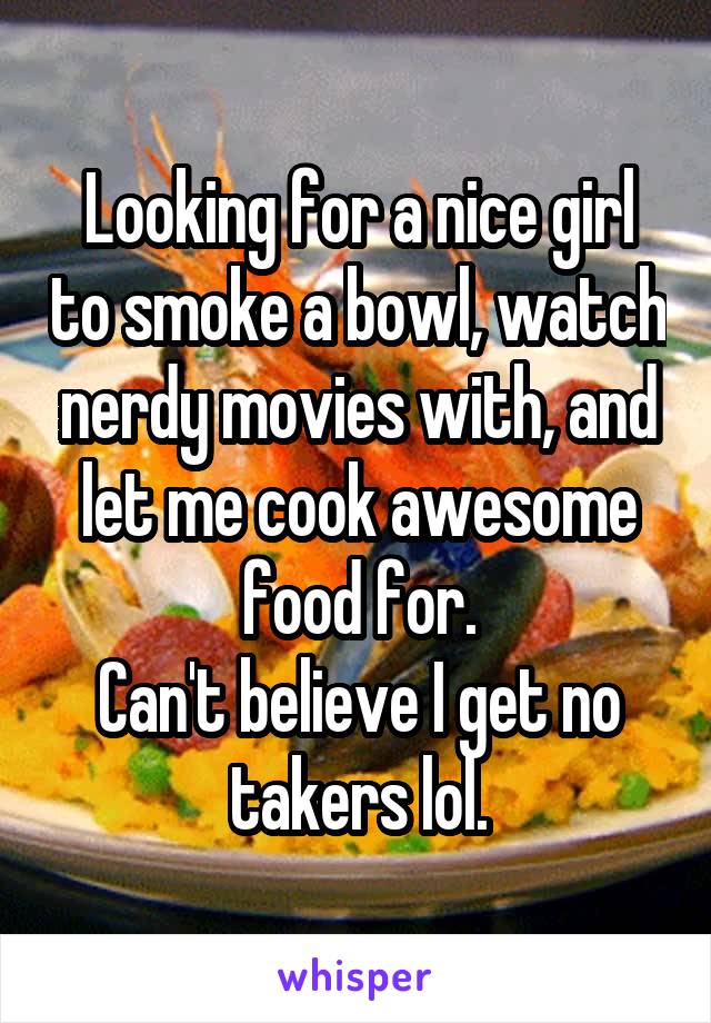 Looking for a nice girl to smoke a bowl, watch nerdy movies with, and let me cook awesome food for.
Can't believe I get no takers lol.