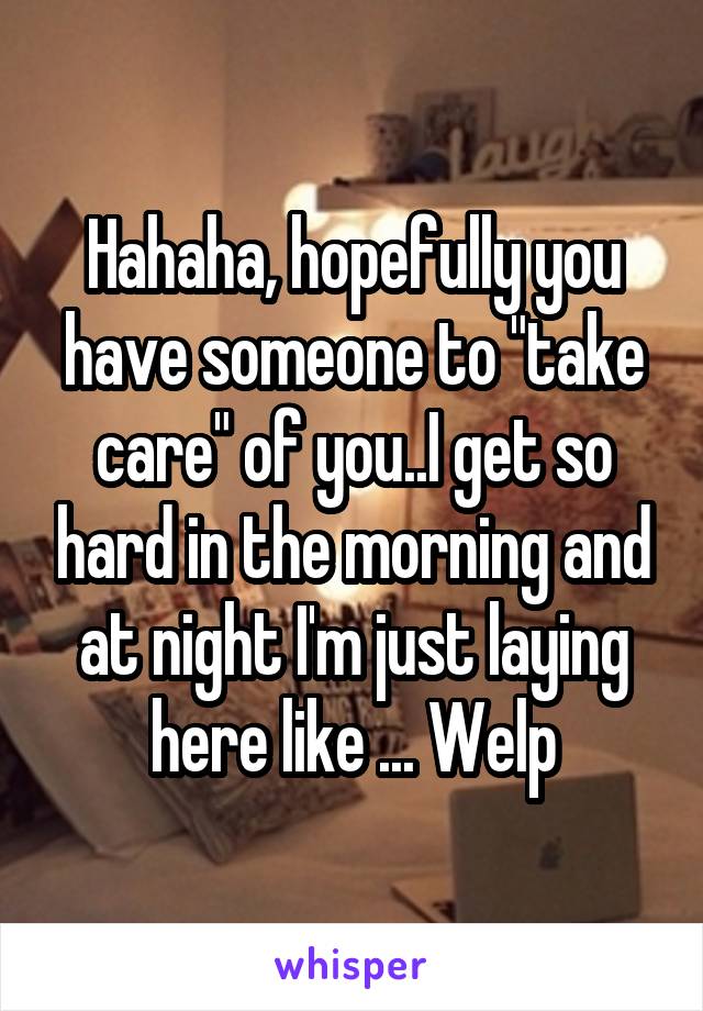 Hahaha, hopefully you have someone to "take care" of you..I get so hard in the morning and at night I'm just laying here like ... Welp