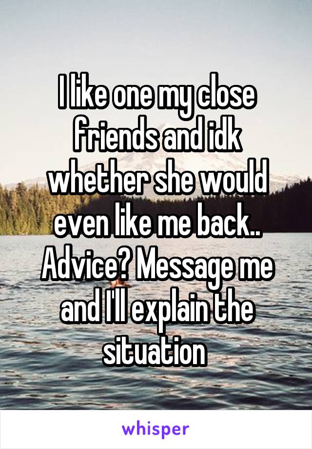 I like one my close friends and idk whether she would even like me back.. Advice? Message me and I'll explain the situation 