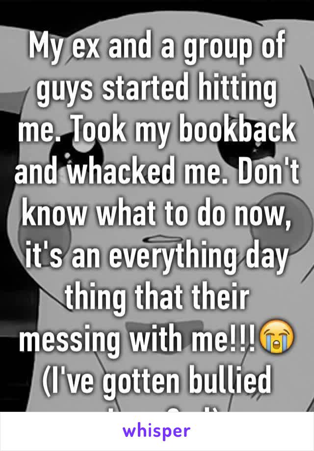 My ex and a group of guys started hitting me. Took my bookback and whacked me. Don't know what to do now, it's an everything day thing that their messing with me!!!😭 (I've gotten bullied since 2nd)