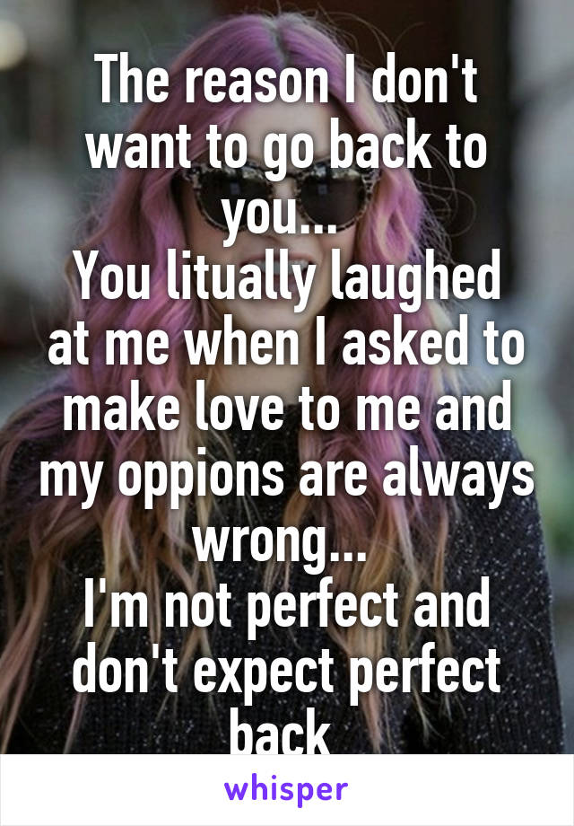 The reason I don't want to go back to you... 
You litually laughed at me when I asked to make love to me and my oppions are always wrong... 
I'm not perfect and don't expect perfect back 