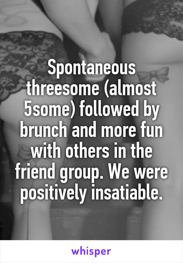 Spontaneous threesome (almost 5some) followed by brunch and more fun with others in the friend group. We were positively insatiable.