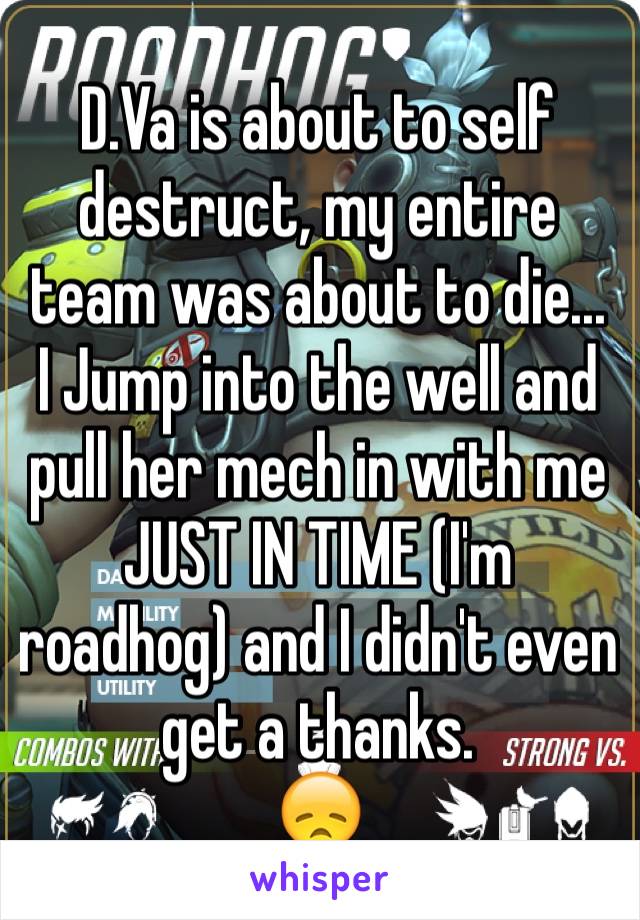 D.Va is about to self destruct, my entire team was about to die... I Jump into the well and pull her mech in with me JUST IN TIME (I'm roadhog) and I didn't even get a thanks.
😞