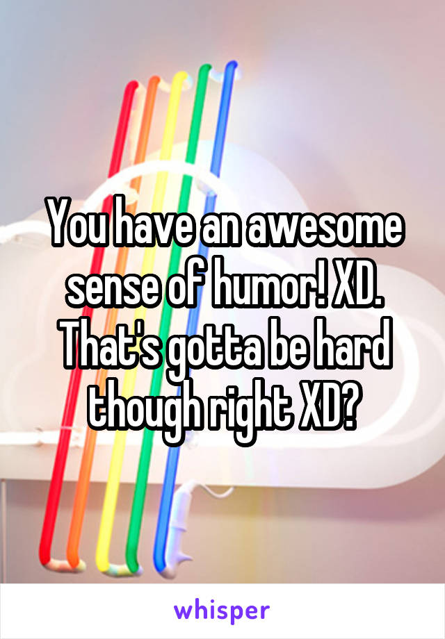 You have an awesome sense of humor! XD. That's gotta be hard though right XD?