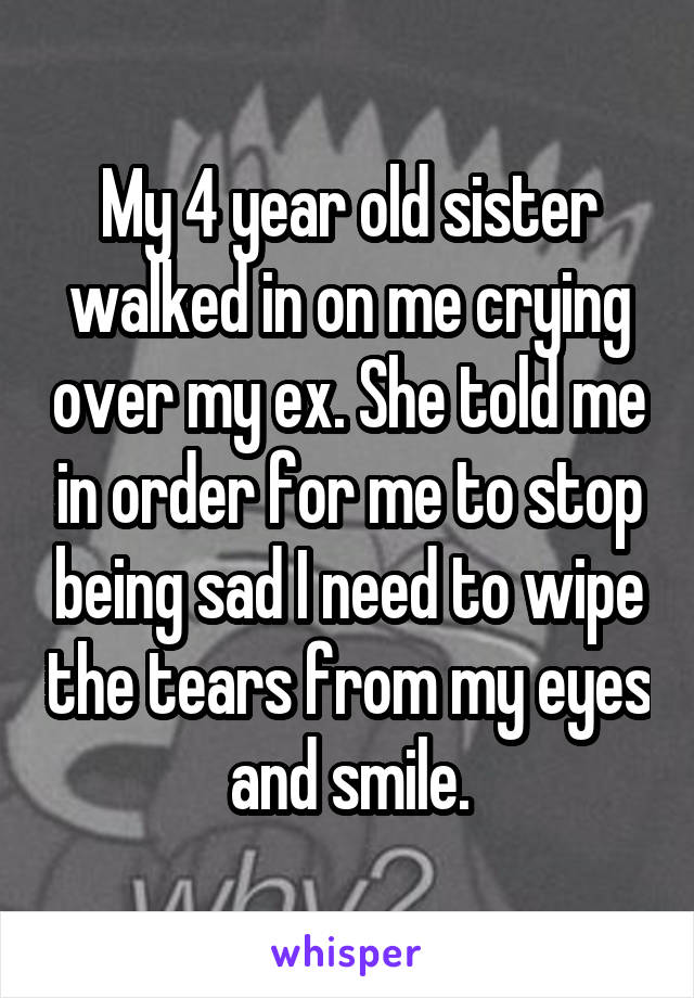 My 4 year old sister walked in on me crying over my ex. She told me in order for me to stop being sad I need to wipe the tears from my eyes and smile.