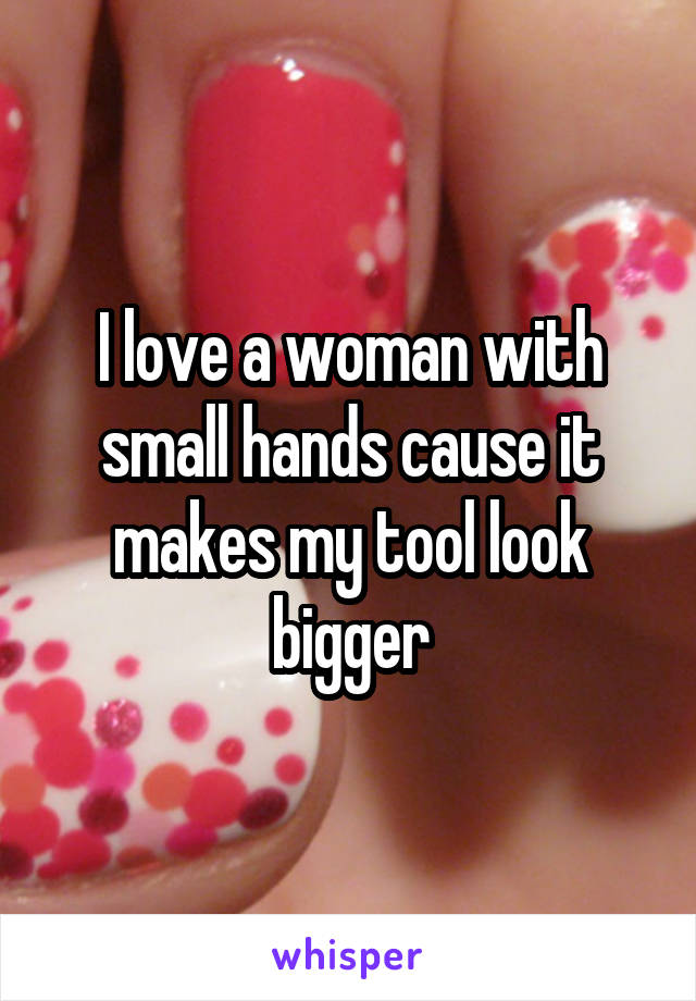 I love a woman with small hands cause it makes my tool look bigger