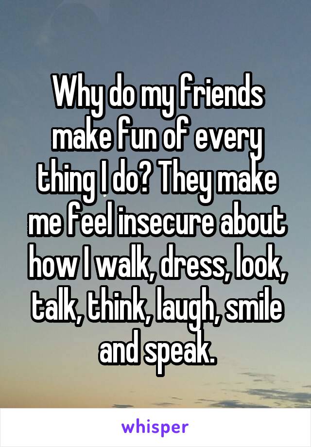 Why do my friends make fun of every thing I do? They make me feel insecure about how I walk, dress, look, talk, think, laugh, smile and speak.