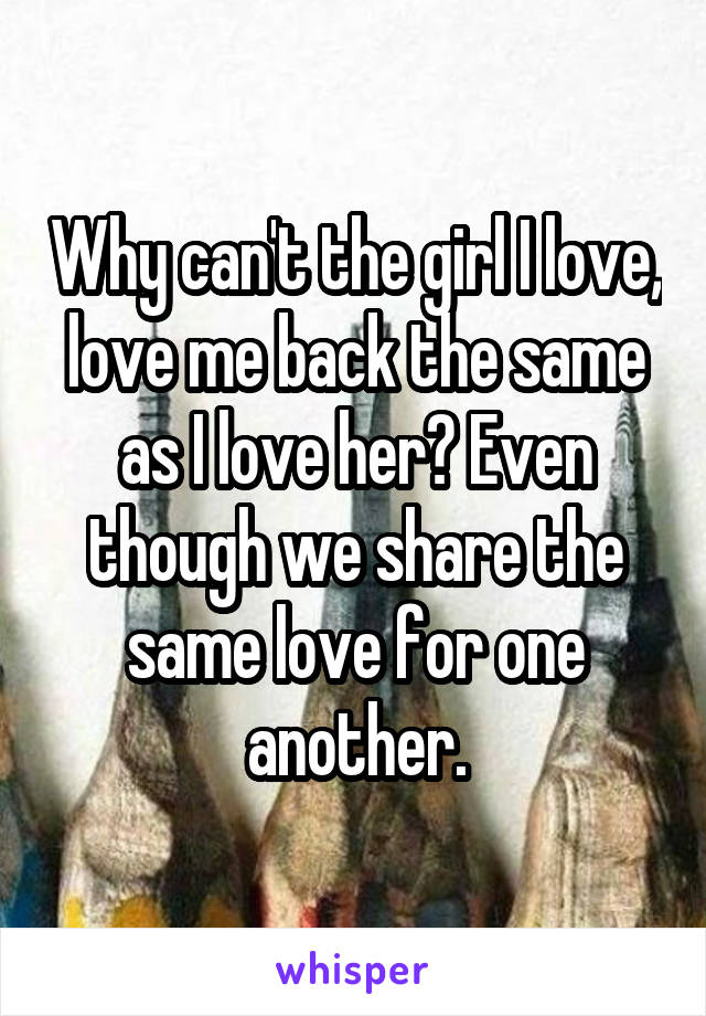 Why can't the girl I love, love me back the same as I love her? Even though we share the same love for one another.