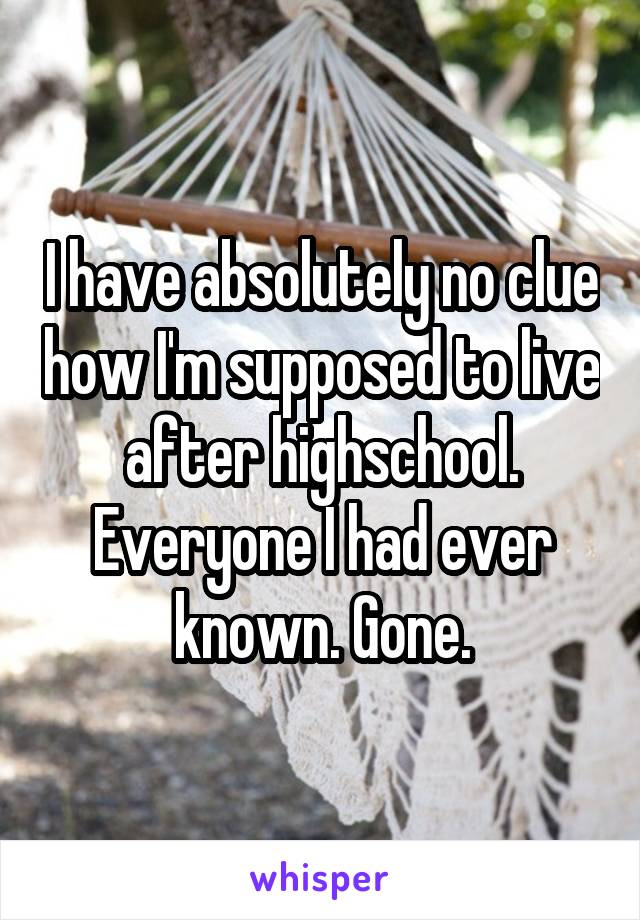 I have absolutely no clue how I'm supposed to live after highschool. Everyone I had ever known. Gone.