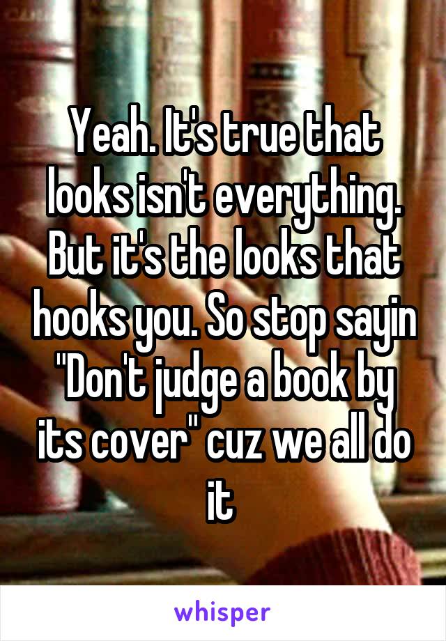 Yeah. It's true that looks isn't everything. But it's the looks that hooks you. So stop sayin "Don't judge a book by its cover" cuz we all do it 