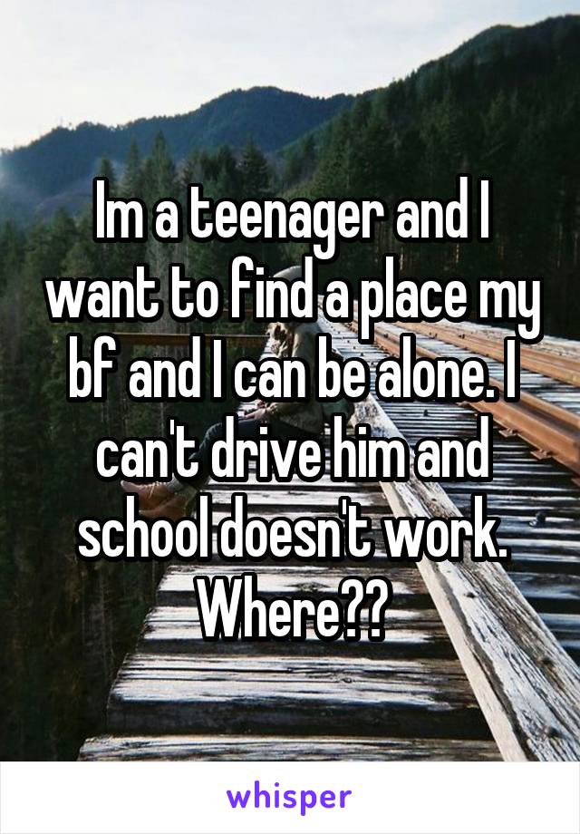 Im a teenager and I want to find a place my bf and I can be alone. I can't drive him and school doesn't work. Where??