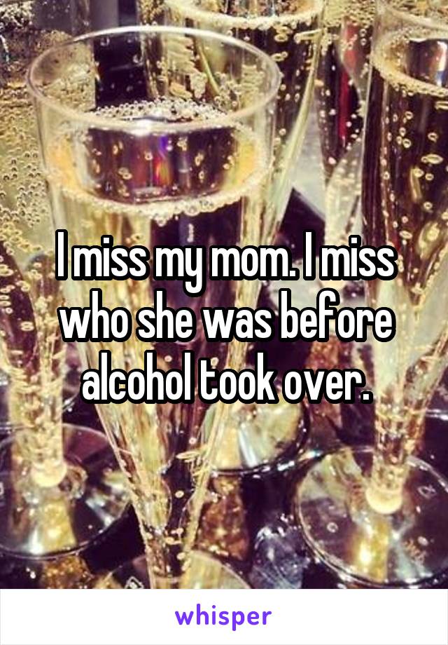 I miss my mom. I miss who she was before alcohol took over.