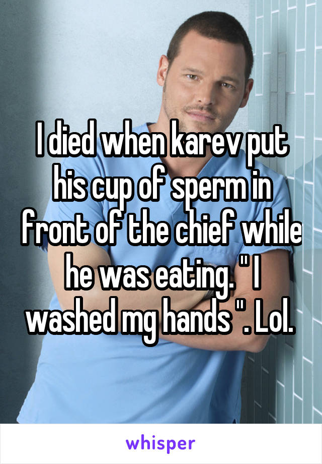 I died when karev put his cup of sperm in front of the chief while he was eating. " I washed mg hands ". Lol. 