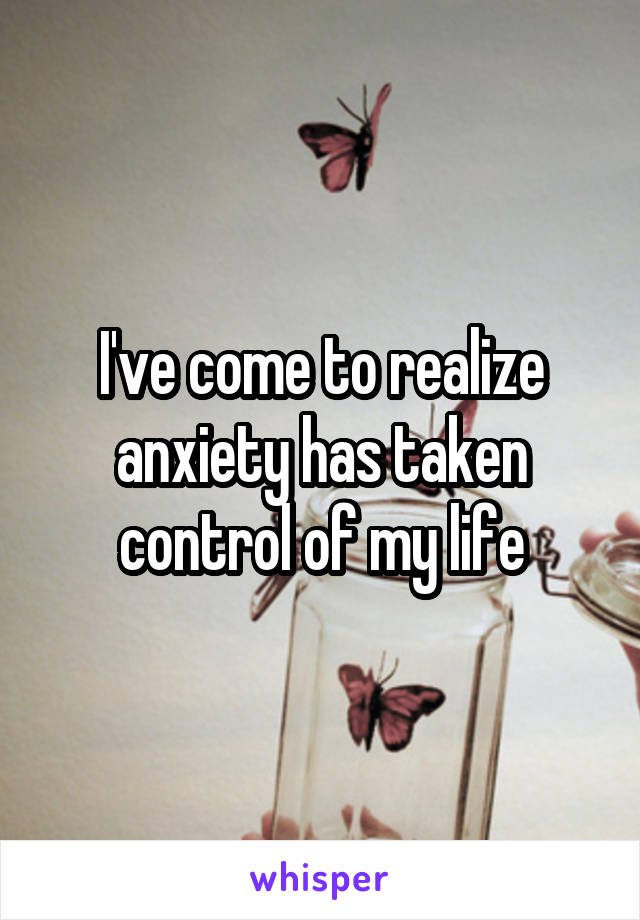 I've come to realize anxiety has taken control of my life