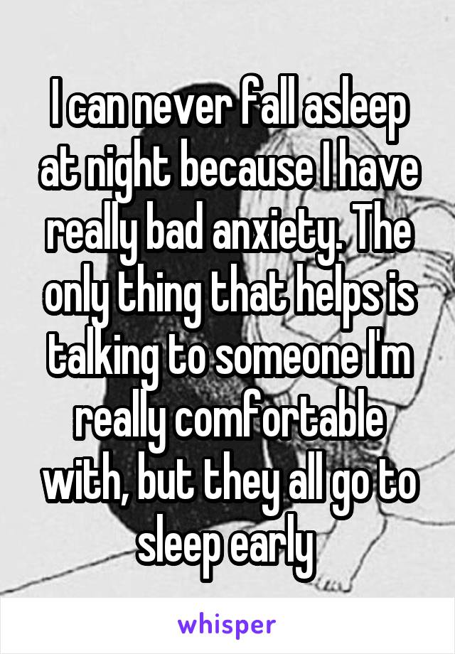 I can never fall asleep at night because I have really bad anxiety. The only thing that helps is talking to someone I'm really comfortable with, but they all go to sleep early 