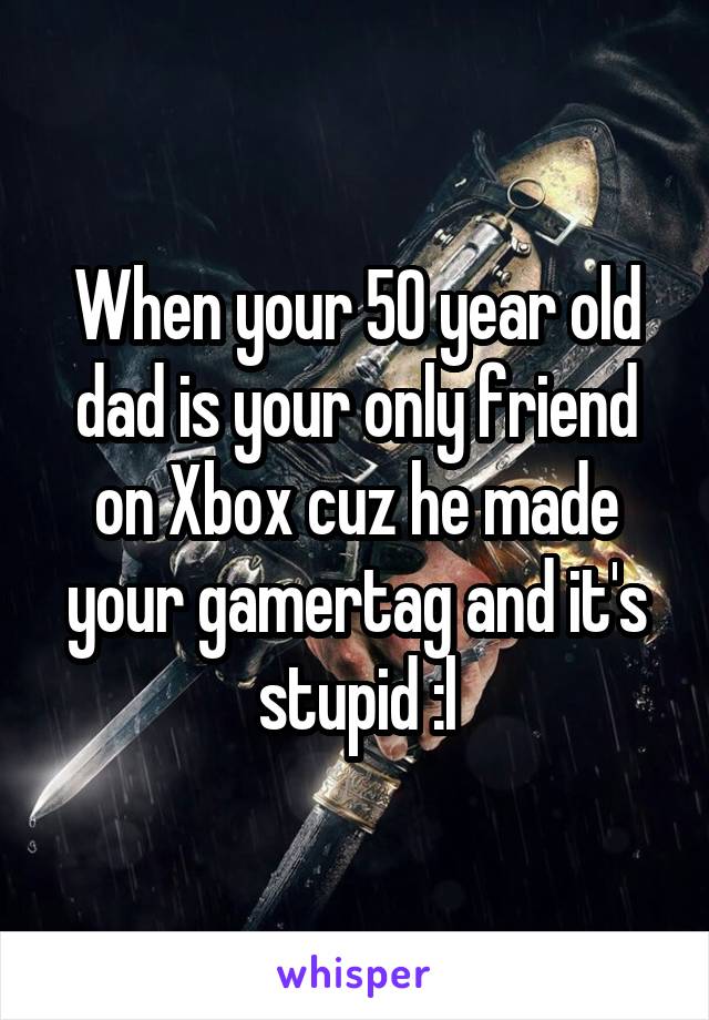 When your 50 year old dad is your only friend on Xbox cuz he made your gamertag and it's stupid :l