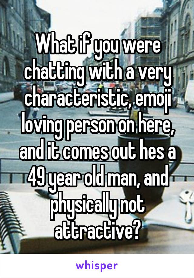 What if you were chatting with a very characteristic, emoji loving person on here, and it comes out hes a 49 year old man, and physically not attractive?