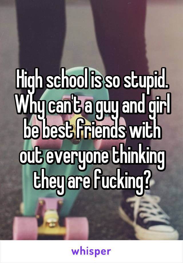 High school is so stupid. Why can't a guy and girl be best friends with out everyone thinking they are fucking?