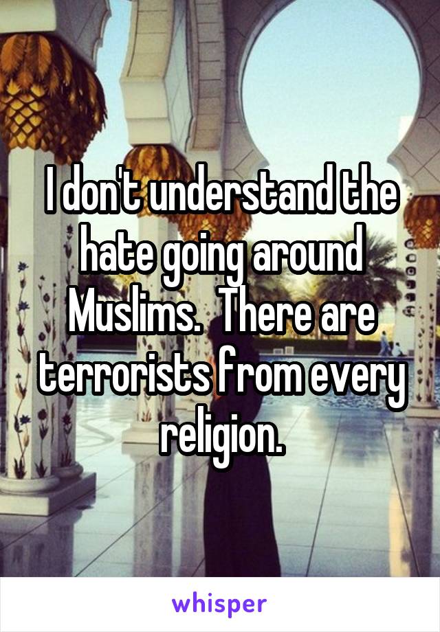 I don't understand the hate going around Muslims.  There are terrorists from every religion.