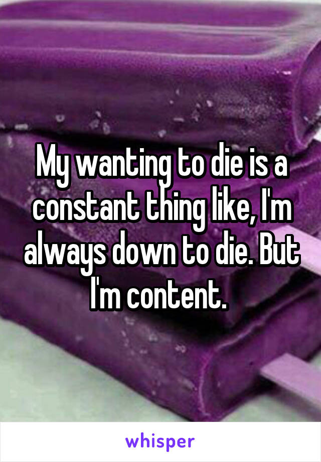 My wanting to die is a constant thing like, I'm always down to die. But I'm content. 