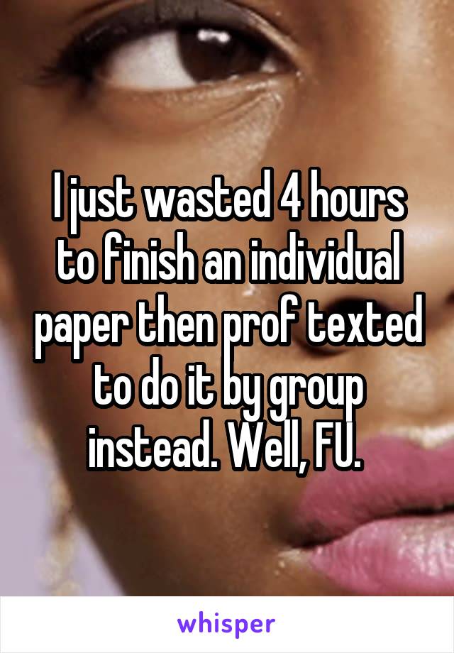 I just wasted 4 hours to finish an individual paper then prof texted to do it by group instead. Well, FU. 