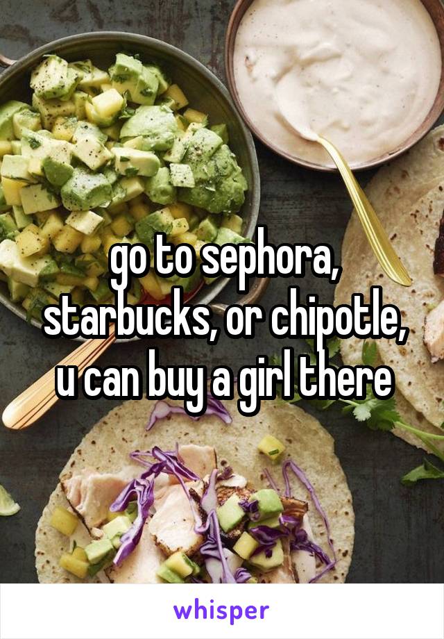 go to sephora, starbucks, or chipotle, u can buy a girl there