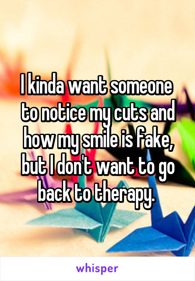 I kinda want someone  to notice my cuts and how my smile is fake, but I don't want to go back to therapy. 