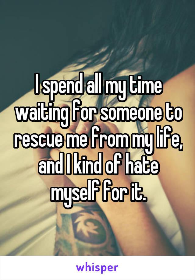 I spend all my time waiting for someone to rescue me from my life, and I kind of hate myself for it.